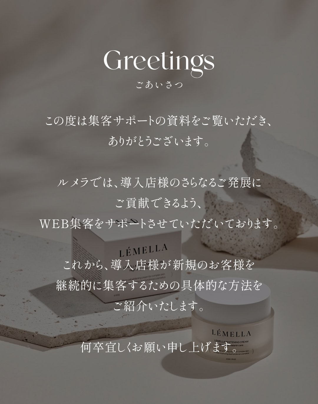 ごあいさつ この度は集客サポートの資料をご覧いただき、ありがとうございます。ルメラでは、導入店様のさらなるご発展にご貢献できるよう、WEB集客をサポートさせていただいております。これから、導入店様が新規のお客様を継続的に集客するための具体的な方法をご紹介いたします。何卒宜しくお願い申し上げます。