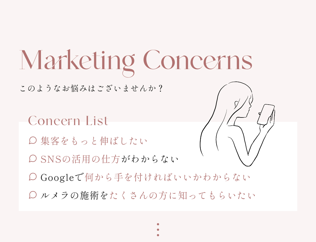 Marketing Concerns このようなお悩みはございませんか？ Concern List 集客をもっと伸ばしたい SNSの活用の仕方がわからない Googleで何から手を付ければいいかわからない ルメラの施術をたくさんの方に知ってもらいたい再試行