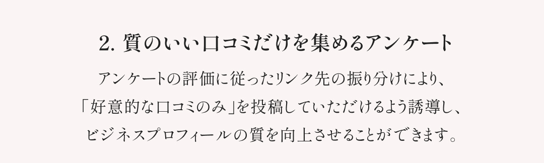 2.質のいい口コミだけを集めるアンケート アンケートの評価に従ったリンク先の振り分けにより、「好意的な口コミのみ」を投稿していただけるよう誘導し、ビジネスプロフィールの質を向上させることができます。