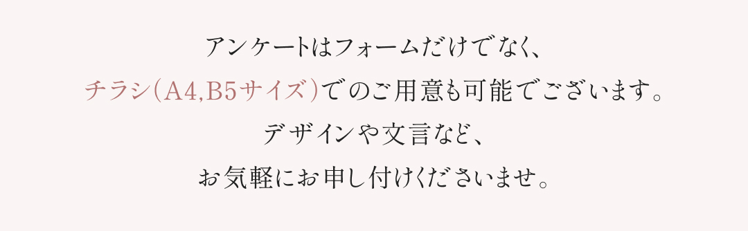 アンケートはフォームだけでなく、チラシ（A4,B5サイズ）でのご用意も可能でございます。デザインや文言など、お気軽にお申し付けください。