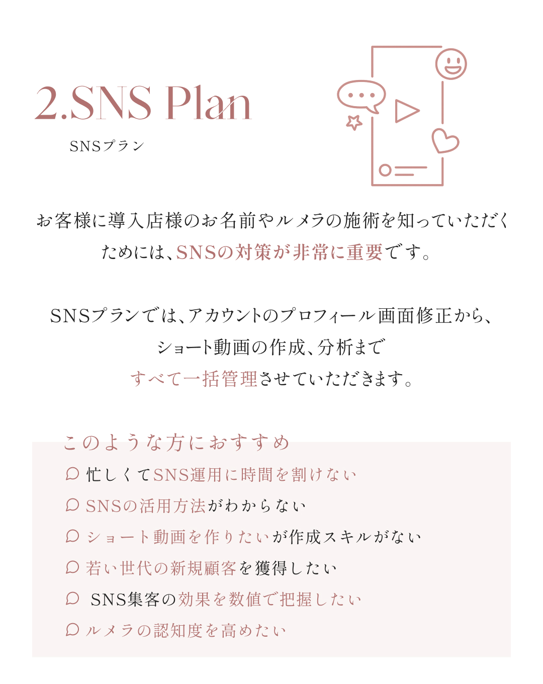  2.SNSプラン お客様に導入店様のお名前やルメラの施術を知っていただくためには、SNSの対策が非常に重要です。 SNSプランでは、アカウントのプロフィール画面修正から、ショート動画の作成、分析まで すべて一括管理させていただきます。 このような方におすすめ 忙しくてSNS運用に時間を割けない SNSの活用方法がわからない ショート動画を作りたいが作成スキルがない 若い世代の新規顧客を獲得したい SNS集客の効果を数値で把握したい ルメラの認知度を高めたい